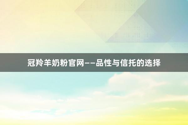 冠羚羊奶粉官网——品性与信托的选择