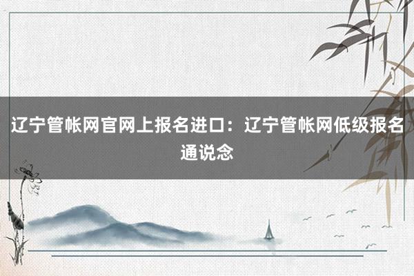 辽宁管帐网官网上报名进口：辽宁管帐网低级报名通说念